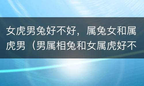 女虎男兔好不好，属兔女和属虎男（男属相兔和女属虎好不好）