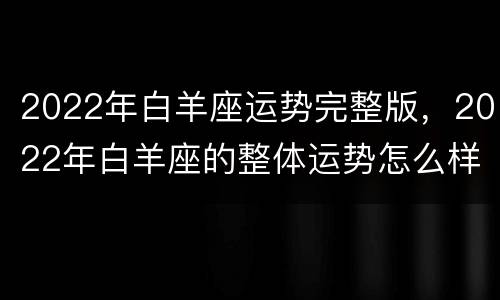 2022年白羊座运势完整版，2022年白羊座的整体运势怎么样