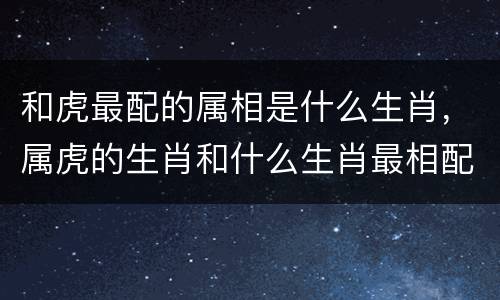 和虎最配的属相是什么生肖，属虎的生肖和什么生肖最相配