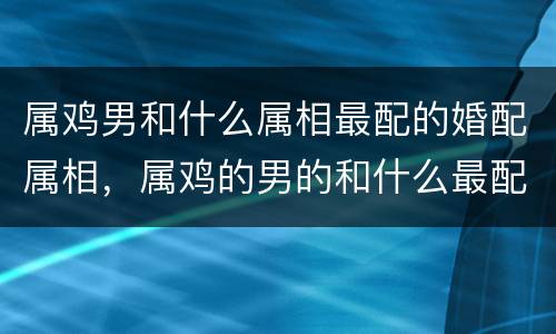 属鸡男和什么属相最配的婚配属相，属鸡的男的和什么最配