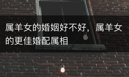 属羊女的婚姻好不好，属羊女的更佳婚配属相