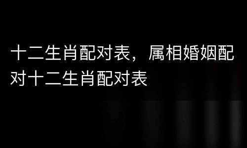 十二生肖配对表，属相婚姻配对十二生肖配对表
