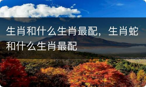 生肖和什么生肖最配，生肖蛇和什么生肖最配