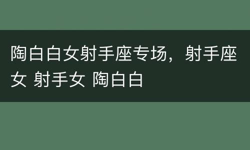 陶白白女射手座专场，射手座女 射手女 陶白白