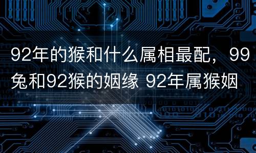 92年的猴和什么属相最配，99兔和92猴的姻缘 92年属猴姻