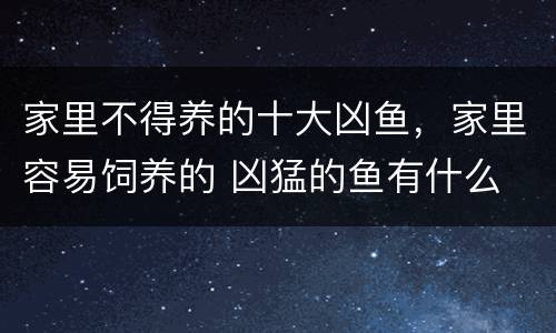 家里不得养的十大凶鱼，家里容易饲养的 凶猛的鱼有什么 便宜点的