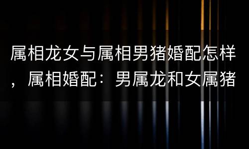属相龙女与属相男猪婚配怎样，属相婚配：男属龙和女属猪相配吗