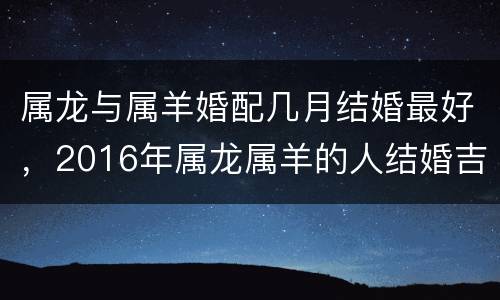 属龙与属羊婚配几月结婚最好，2016年属龙属羊的人结婚吉日在几月最好