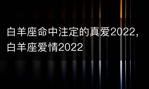 白羊座命中注定的真爱2022，白羊座爱情2022