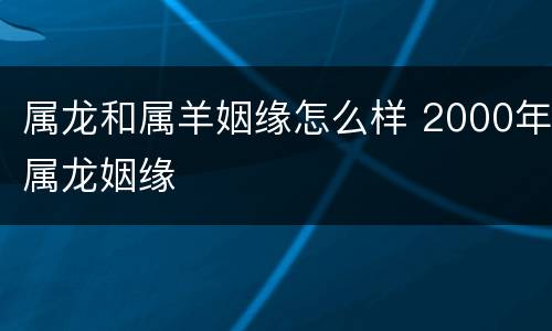 属龙和属羊姻缘怎么样 2000年属龙姻缘