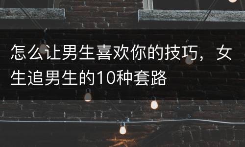 怎么让男生喜欢你的技巧，女生追男生的10种套路