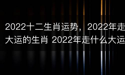 2022十二生肖运势，2022年走大运的生肖 2022年走什么大运
