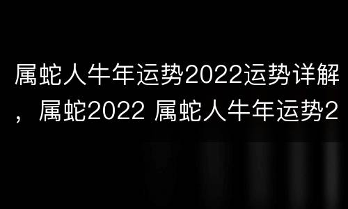 属蛇人牛年运势2022运势详解，属蛇2022 属蛇人牛年运势2021