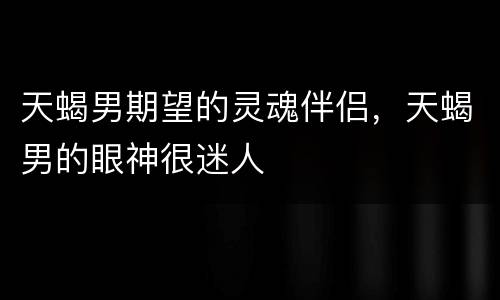 天蝎男期望的灵魂伴侣，天蝎男的眼神很迷人