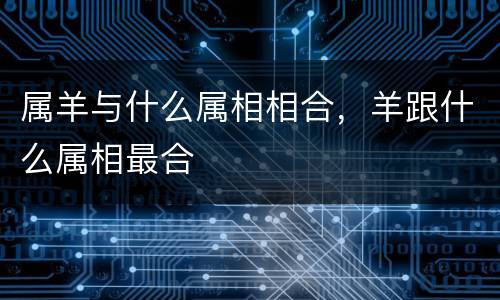 属羊与什么属相相合，羊跟什么属相最合