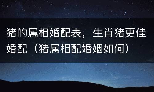 猪的属相婚配表，生肖猪更佳婚配（猪属相配婚姻如何）