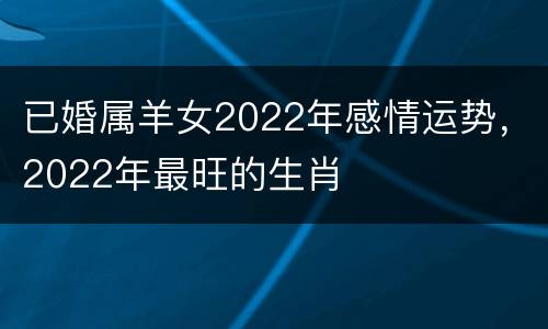 已婚属羊女2022年感情运势，2022年最旺的生肖