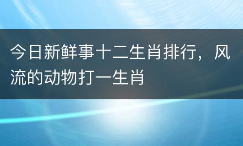 今日新鲜事十二生肖排行，风流的动物打一生肖