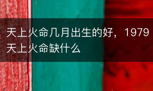 天上火命几月出生的好，1979天上火命缺什么