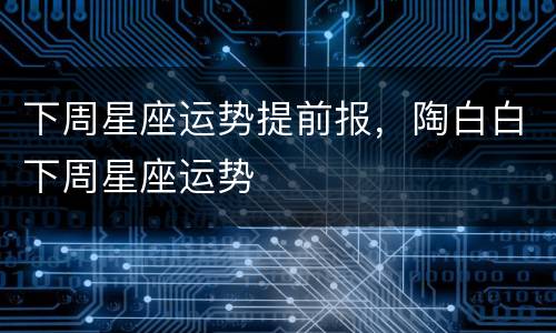 下周星座运势提前报，陶白白下周星座运势