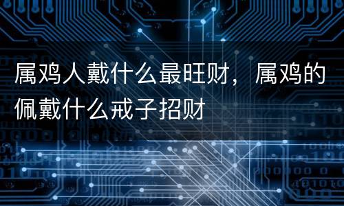 属鸡人戴什么最旺财，属鸡的佩戴什么戒子招财