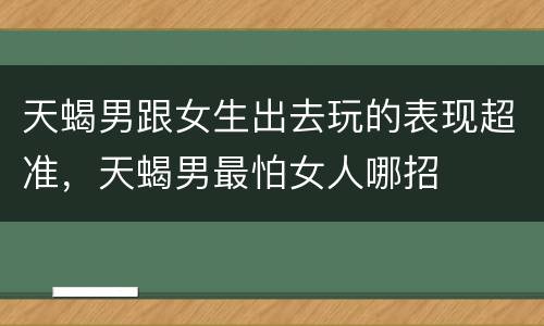 天蝎男跟女生出去玩的表现超准，天蝎男最怕女人哪招