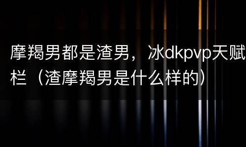 摩羯男都是渣男，冰dkpvp天赋栏（渣摩羯男是什么样的）