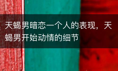 天蝎男暗恋一个人的表现，天蝎男开始动情的细节