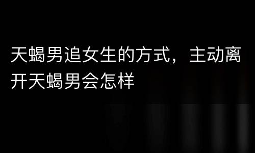 天蝎男追女生的方式，主动离开天蝎男会怎样