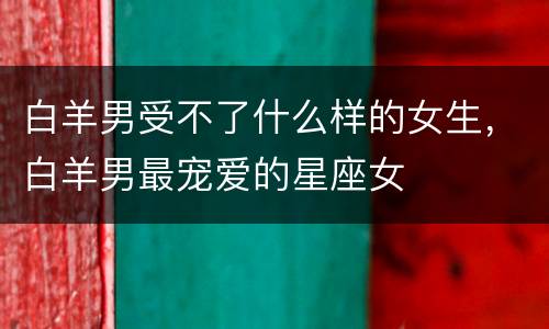 白羊男受不了什么样的女生，白羊男最宠爱的星座女