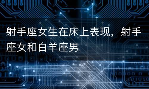 射手座女生在床上表现，射手座女和白羊座男