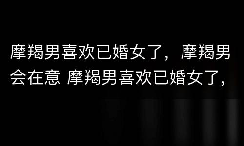 摩羯男喜欢已婚女了，摩羯男会在意 摩羯男喜欢已婚女了,摩羯男会在意吗