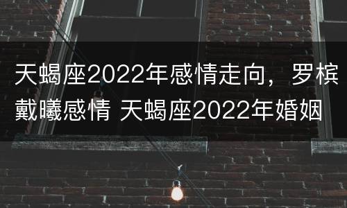 天蝎座2022年感情走向，罗槟戴曦感情 天蝎座2022年婚姻
