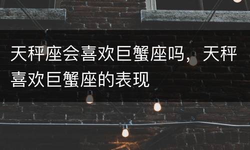 天秤座会喜欢巨蟹座吗，天秤喜欢巨蟹座的表现