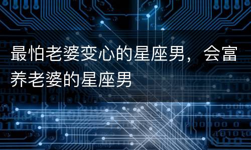 最怕老婆变心的星座男，会富养老婆的星座男