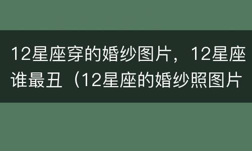 12星座穿的婚纱图片，12星座谁最丑（12星座的婚纱照图片）