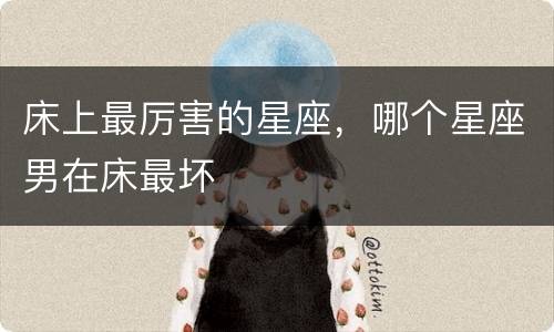 床上最厉害的星座，哪个星座男在床最坏