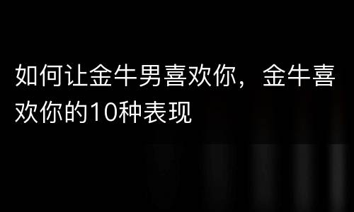 如何让金牛男喜欢你，金牛喜欢你的10种表现