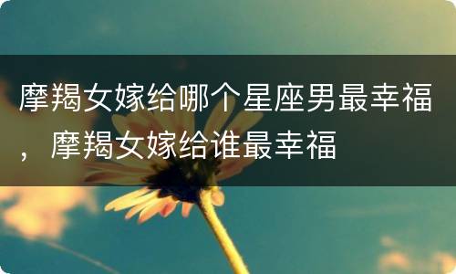 摩羯女嫁给哪个星座男最幸福，摩羯女嫁给谁最幸福