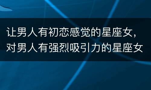 让男人有初恋感觉的星座女，对男人有强烈吸引力的星座女