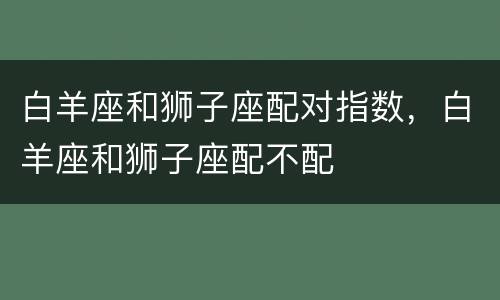 白羊座和狮子座配对指数，白羊座和狮子座配不配
