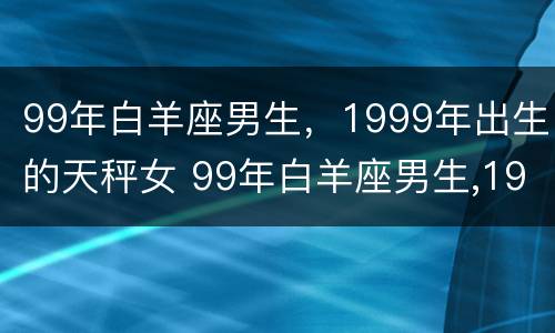 99年白羊座男生，1999年出生的天秤女 99年白羊座男生,1999年出生的天秤女生