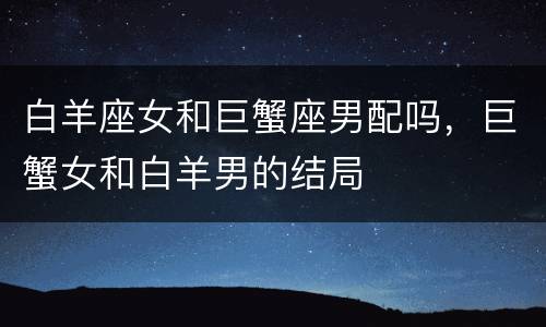 白羊座女和巨蟹座男配吗，巨蟹女和白羊男的结局