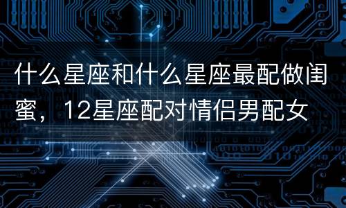 什么星座和什么星座最配做闺蜜，12星座配对情侣男配女