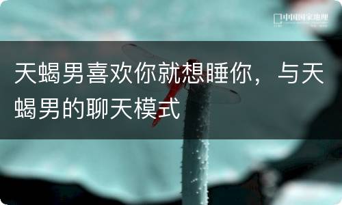 天蝎男喜欢你就想睡你，与天蝎男的聊天模式
