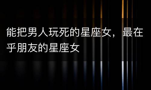 能把男人玩死的星座女，最在乎朋友的星座女