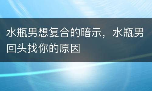 水瓶男想复合的暗示，水瓶男回头找你的原因