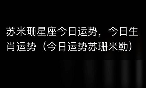 苏米珊星座今日运势，今日生肖运势（今日运势苏珊米勒）