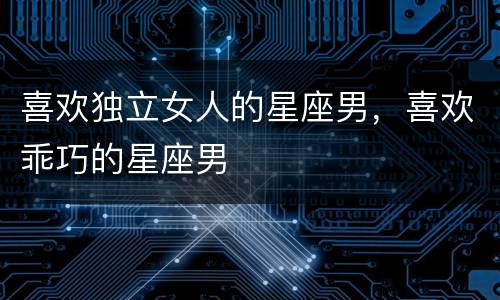 喜欢独立女人的星座男，喜欢乖巧的星座男