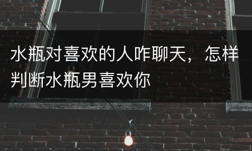 水瓶对喜欢的人咋聊天，怎样判断水瓶男喜欢你